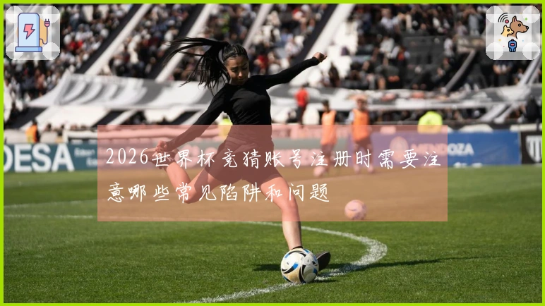2026世界杯竞猜账号注册时需要注意哪些常见陷阱和问题