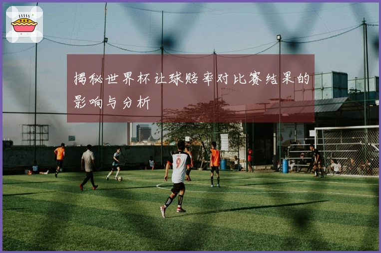 揭秘世界杯让球赔率对比赛结果的影响与分析